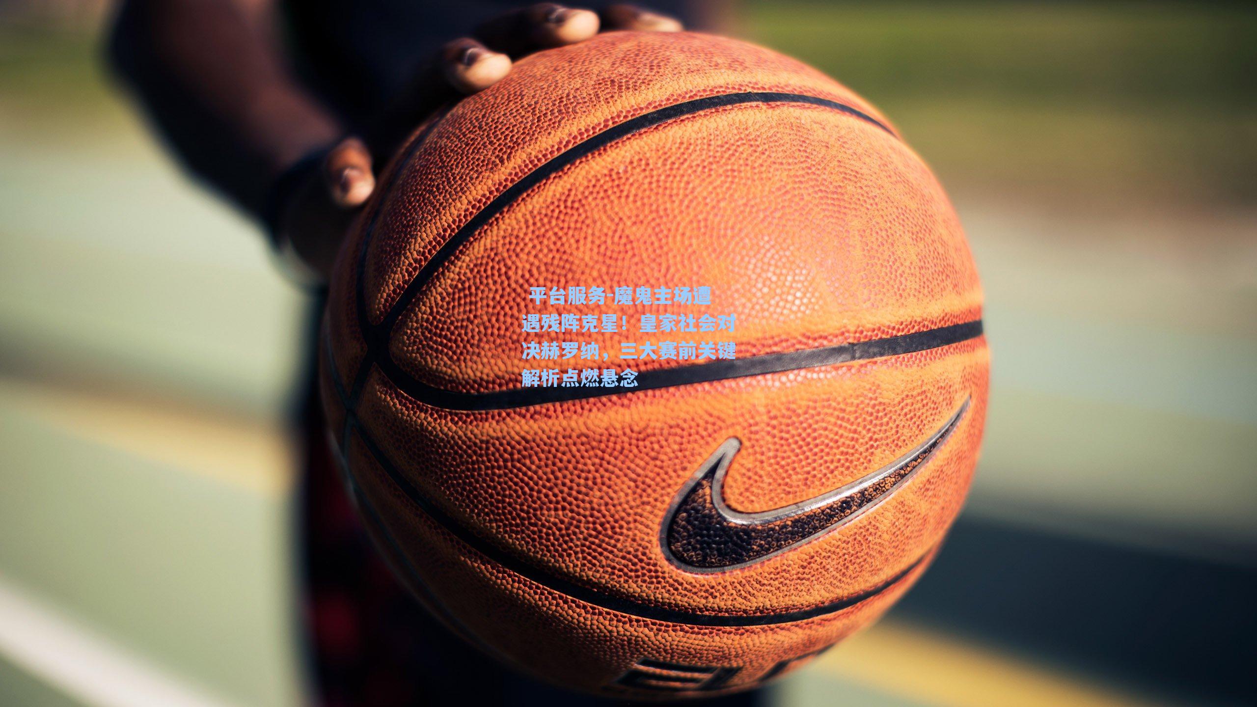  平台服务-魔鬼主场遭遇残阵克星！皇家社会对决赫罗纳，三大赛前关键解析点燃悬念