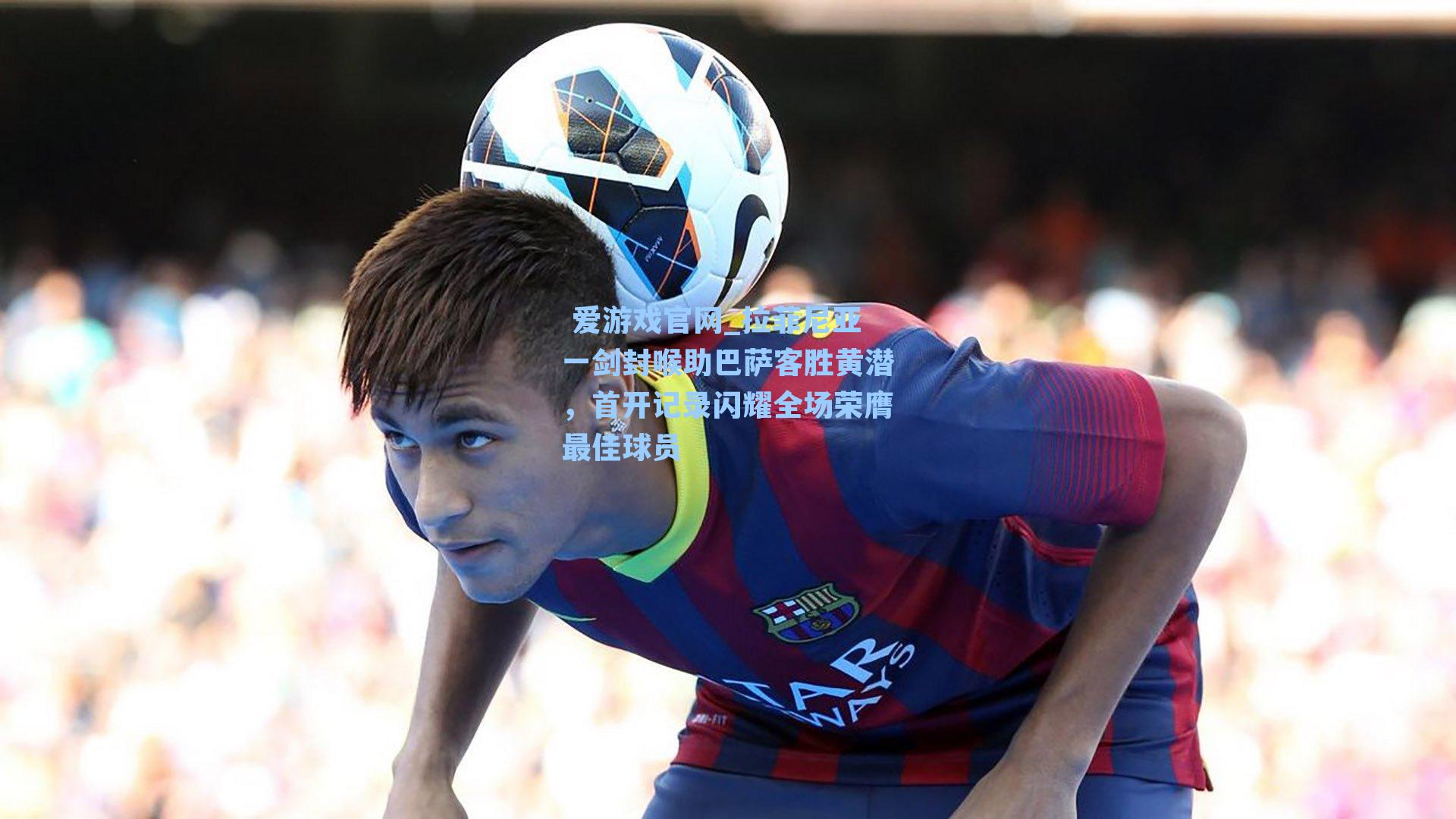 拉菲尼亚一剑封喉助巴萨客胜黄潜，首开记录闪耀全场荣膺最佳球员